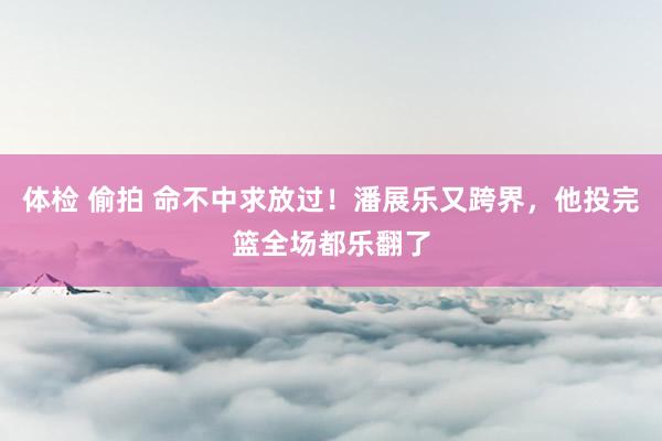 体检 偷拍 命不中求放过！潘展乐又跨界，他投完篮全场都乐翻了