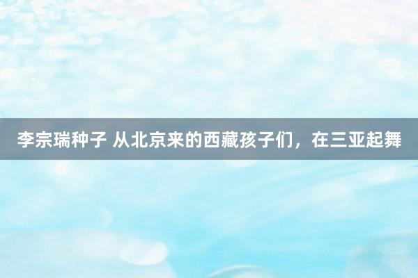 李宗瑞种子 从北京来的西藏孩子们，在三亚起舞