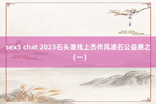 sex5 chat 2023石头谱线上杰作风凌石公益展之（一）