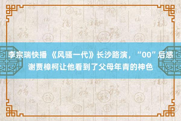 李宗瑞快播 《风骚一代》长沙路演，“00”后感谢贾樟柯让他看到了父母年青的神色