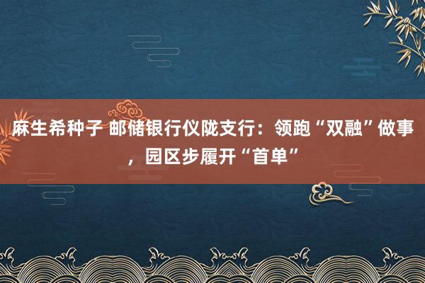 麻生希种子 邮储银行仪陇支行：领跑“双融”做事，园区步履开“首单”