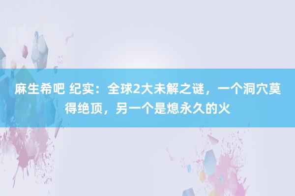 麻生希吧 纪实：全球2大未解之谜，一个洞穴莫得绝顶，另一个是熄永久的火