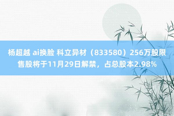 杨超越 ai换脸 科立异材（833580）256万股限售股将于11月29日解禁，占总股本2.98%