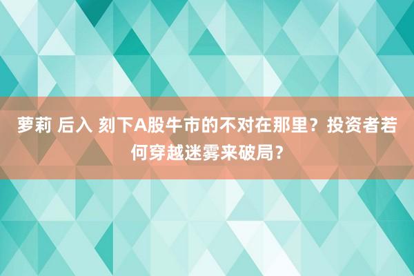 萝莉 后入 刻下A股牛市的不对在那里？投资者若何穿越迷雾来破局？