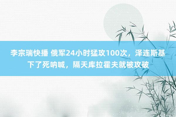 李宗瑞快播 俄军24小时猛攻100次，泽连斯基下了死呐喊，隔天库拉霍夫就被攻破