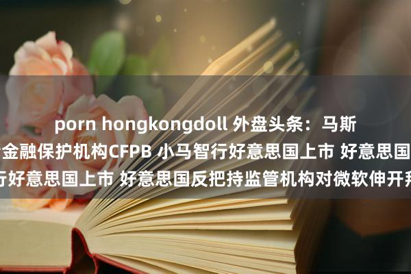 porn hongkongdoll 外盘头条：马斯克喊话消亡好意思国花费者金融保护机构CFPB 小马智行好意思国上市 好意思国反把持监管机构对微软伸开拜访