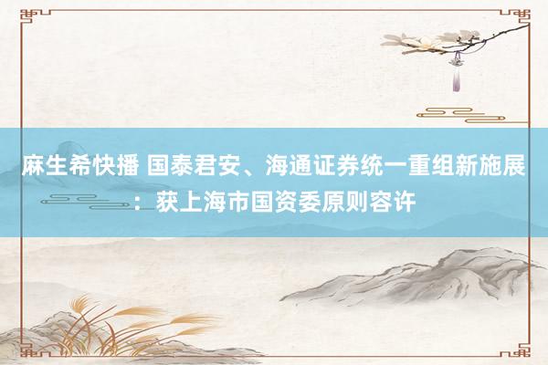 麻生希快播 国泰君安、海通证券统一重组新施展：获上海市国资委原则容许