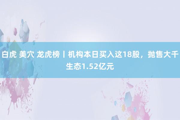 白虎 美穴 龙虎榜丨机构本日买入这18股，抛售大千生态1.52亿元