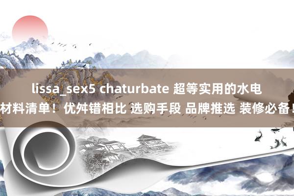 lissa_sex5 chaturbate 超等实用的水电材料清单！优舛错相比 选购手段 品牌推选 装修必备！