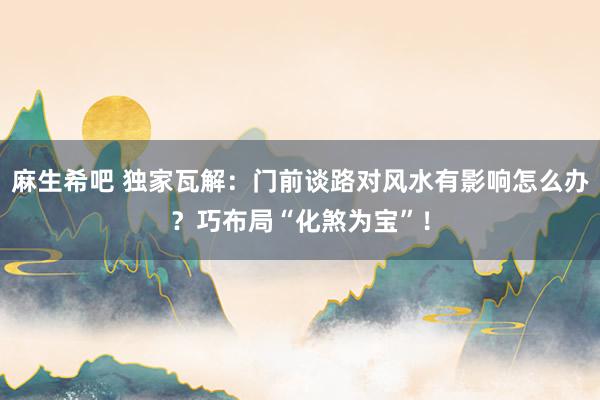 麻生希吧 独家瓦解：门前谈路对风水有影响怎么办？巧布局“化煞为宝”！