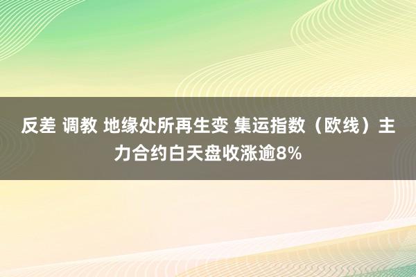 反差 调教 地缘处所再生变 集运指数（欧线）主力合约白天盘收涨逾8%