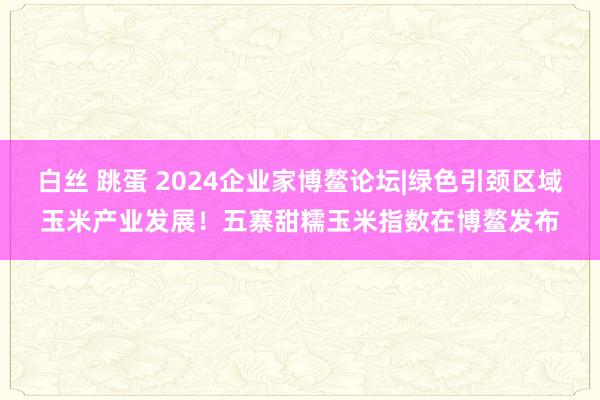 白丝 跳蛋 2024企业家博鳌论坛|绿色引颈区域玉米产业发展！五寨甜糯玉米指数在博鳌发布