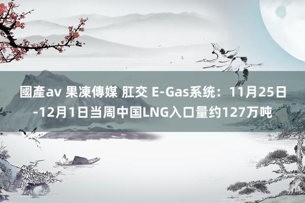 國產av 果凍傳媒 肛交 E-Gas系统：11月25日-12月1日当周中国LNG入口量约127万吨