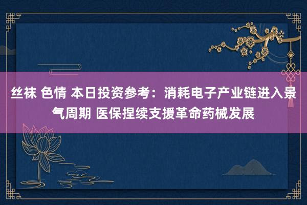 丝袜 色情 本日投资参考：消耗电子产业链进入景气周期 医保捏续支援革命药械发展