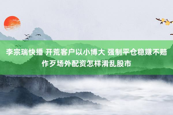 李宗瑞快播 开荒客户以小博大 强制平仓稳赚不赔作歹场外配资怎样淆乱股市