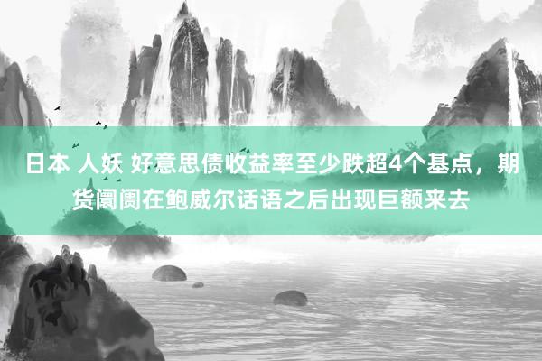 日本 人妖 好意思债收益率至少跌超4个基点，期货阛阓在鲍威尔话语之后出现巨额来去