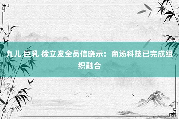 九儿 巨乳 徐立发全员信晓示：商汤科技已完成组织融合