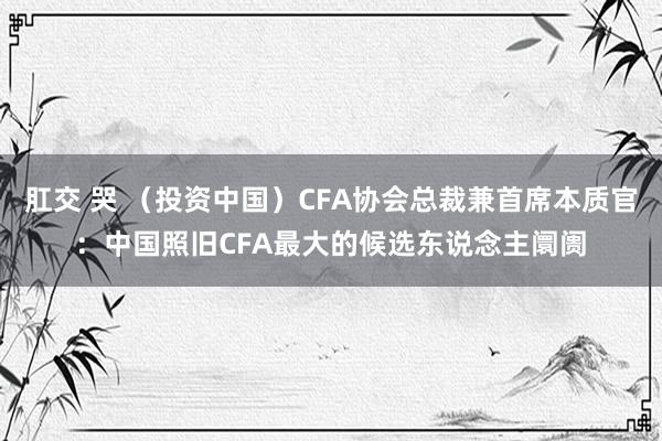 肛交 哭 （投资中国）CFA协会总裁兼首席本质官：中国照旧CFA最大的候选东说念主阛阓