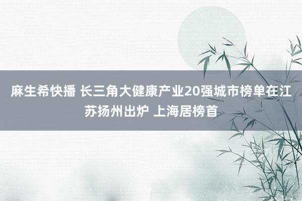 麻生希快播 长三角大健康产业20强城市榜单在江苏扬州出炉 上海居榜首