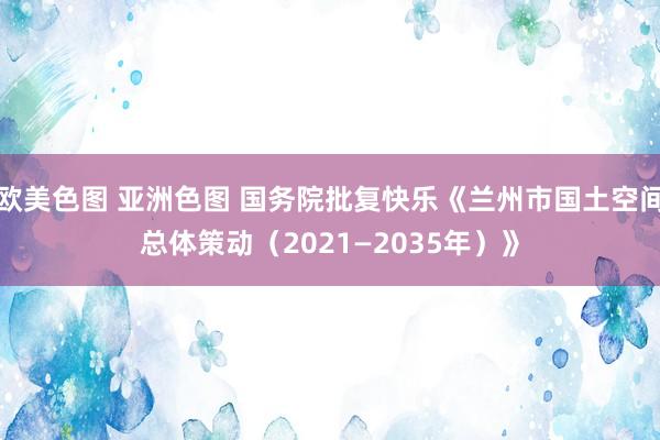 欧美色图 亚洲色图 国务院批复快乐《兰州市国土空间总体策动（2021—2035年）》