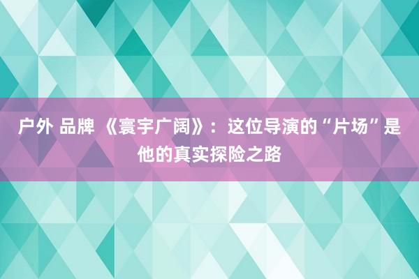 户外 品牌 《寰宇广阔》：这位导演的“片场”是他的真实探险之路