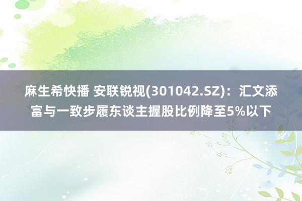 麻生希快播 安联锐视(301042.SZ)：汇文添富与一致步履东谈主握股比例降至5%以下