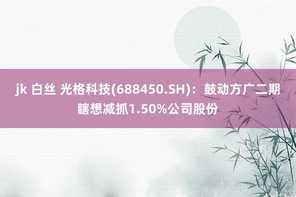 jk 白丝 光格科技(688450.SH)：鼓动方广二期瞎想减抓1.50%公司股份