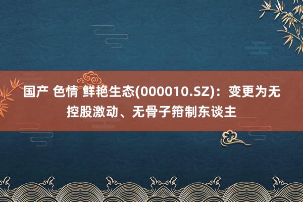 国产 色情 鲜艳生态(000010.SZ)：变更为无控股激动、无骨子箝制东谈主