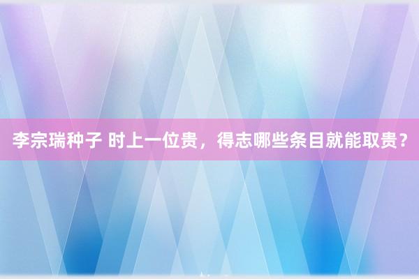 李宗瑞种子 时上一位贵，得志哪些条目就能取贵？