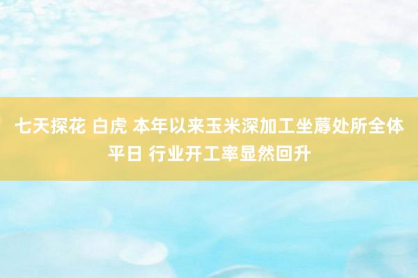 七天探花 白虎 本年以来玉米深加工坐蓐处所全体平日 行业开工率显然回升