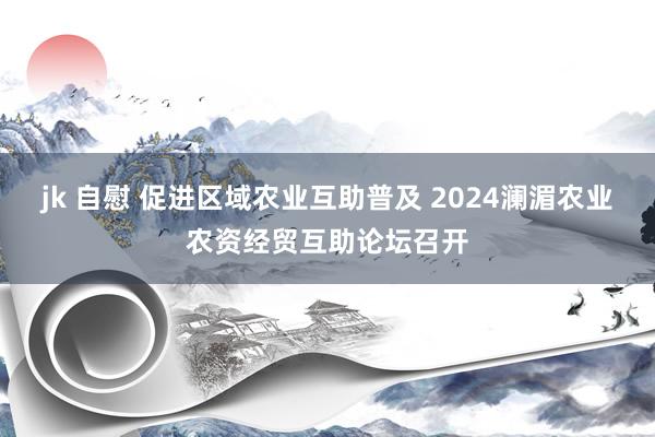 jk 自慰 促进区域农业互助普及 2024澜湄农业农资经贸互助论坛召开