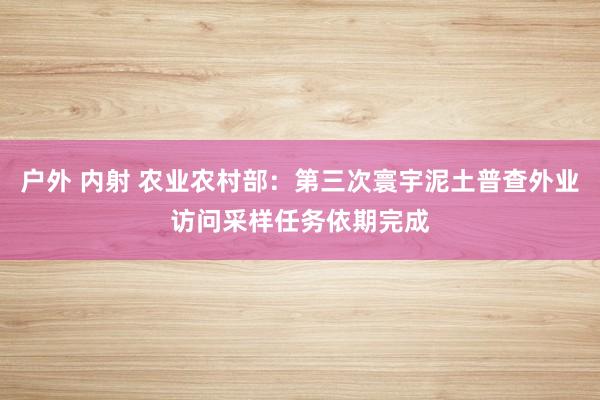 户外 内射 农业农村部：第三次寰宇泥土普查外业访问采样任务依期完成