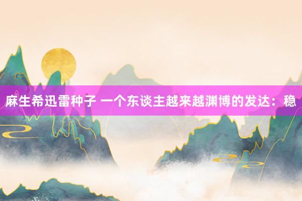 麻生希迅雷种子 一个东谈主越来越渊博的发达：稳