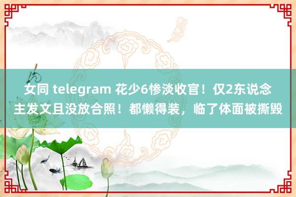 女同 telegram 花少6惨淡收官！仅2东说念主发文且没放合照！都懒得装，临了体面被撕毁