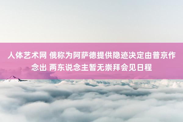 人体艺术网 俄称为阿萨德提供隐迹决定由普京作念出 两东说念主暂无崇拜会见日程