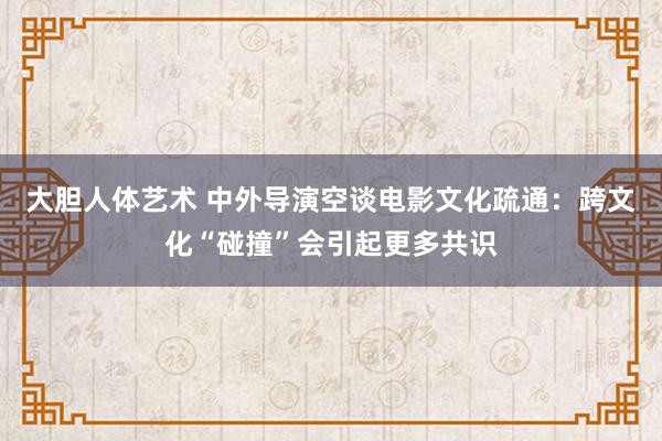 大胆人体艺术 中外导演空谈电影文化疏通：跨文化“碰撞”会引起更多共识