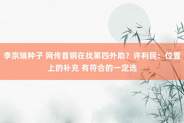 李宗瑞种子 网传首钢在找第四外助？许利民：位置上的补充 有符合的一定选