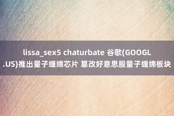 lissa_sex5 chaturbate 谷歌(GOOGL.US)推出量子缠绵芯片 篡改好意思股量子缠绵板块