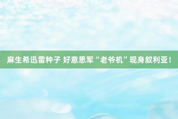 麻生希迅雷种子 好意思军“老爷机”现身叙利亚！