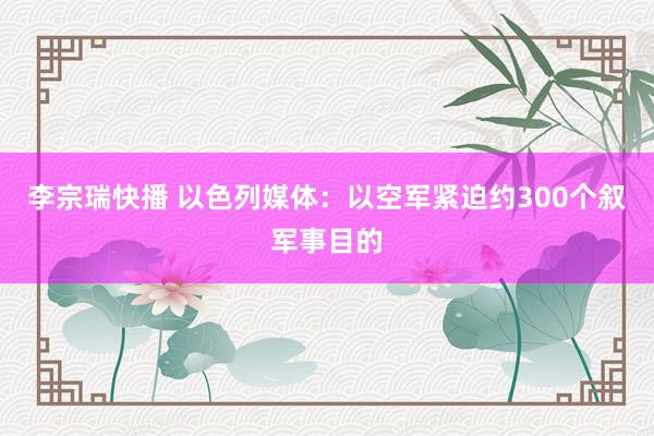 李宗瑞快播 以色列媒体：以空军紧迫约300个叙军事目的