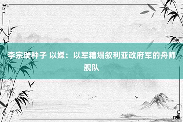 李宗瑞种子 以媒：以军糟塌叙利亚政府军的舟师舰队