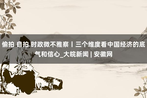 偷拍 自拍 时政微不雅察丨三个维度看中国经济的底气和信心_大皖新闻 | 安徽网