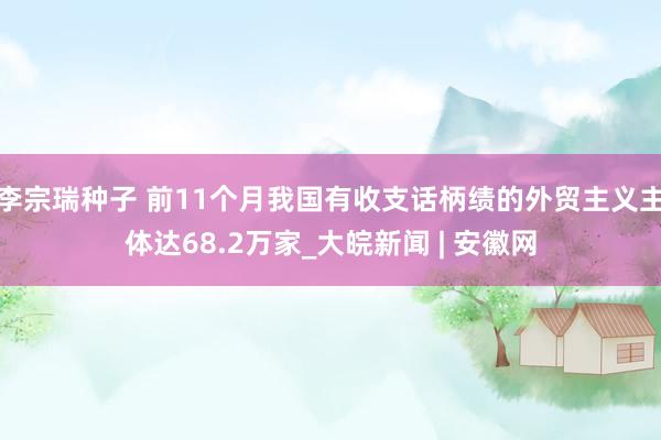 李宗瑞种子 前11个月我国有收支话柄绩的外贸主义主体达68.2万家_大皖新闻 | 安徽网