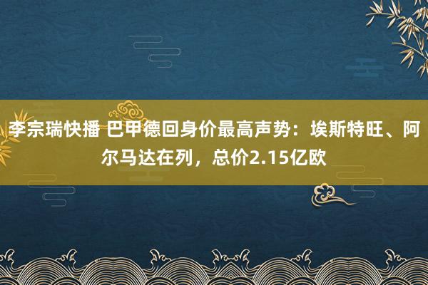 李宗瑞快播 巴甲德回身价最高声势：埃斯特旺、阿尔马达在列，总价2.15亿欧