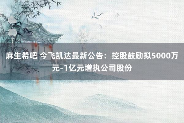 麻生希吧 今飞凯达最新公告：控股鼓励拟5000万元-1亿元增执公司股份