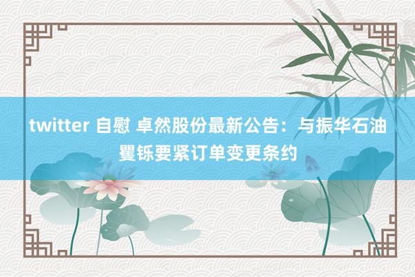 twitter 自慰 卓然股份最新公告：与振华石油矍铄要紧订单变更条约