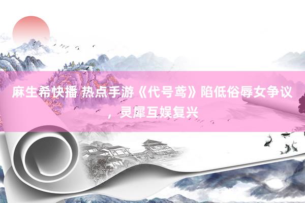 麻生希快播 热点手游《代号鸢》陷低俗辱女争议，灵犀互娱复兴