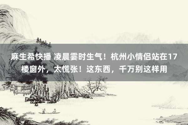 麻生希快播 凌晨霎时生气！杭州小情侣站在17楼窗外，太慌张！这东西，千万别这样用