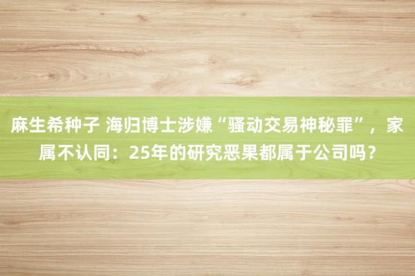 麻生希种子 海归博士涉嫌“骚动交易神秘罪”，家属不认同：25年的研究恶果都属于公司吗？