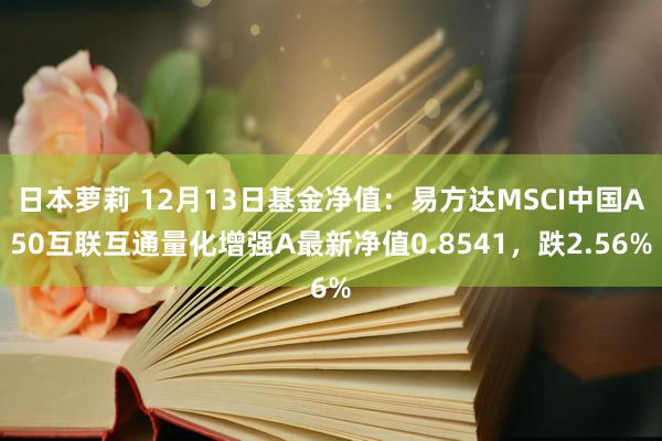 日本萝莉 12月13日基金净值：易方达MSCI中国A50互联互通量化增强A最新净值0.8541，跌2.56%